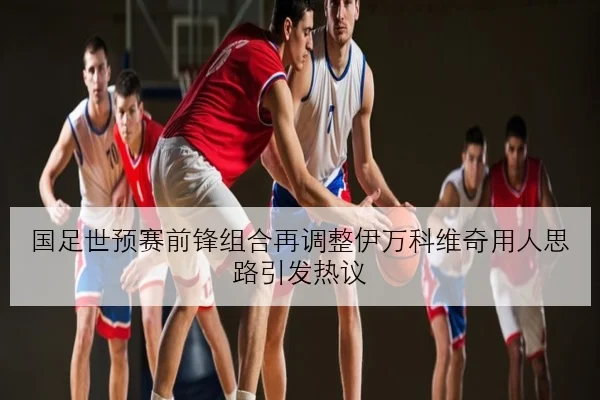 国足世预赛前锋组合再调整伊万科维奇用人思路引发热议
