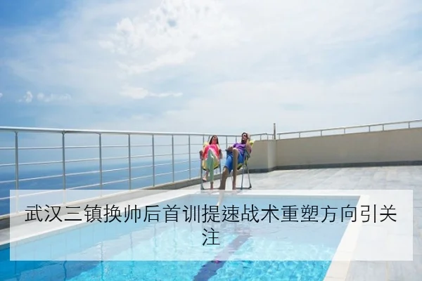 武汉三镇换帅后首训提速战术重塑方向引关注